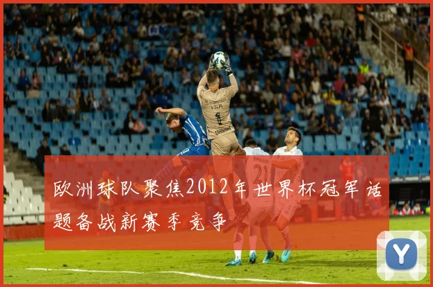 欧洲球队聚焦2012年世界杯冠军话题备战新赛季竞争