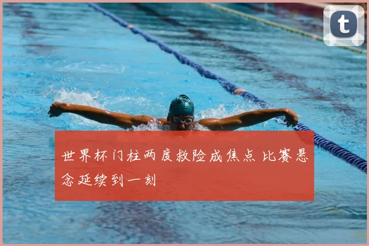 世界杯门柱两度救险成焦点 比赛悬念延续到一刻