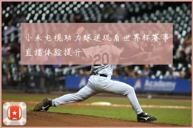 小米电视助力球迷观看世界杯赛事直播体验提升