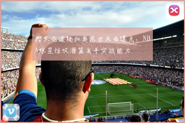 樱木花道隔扣奥尼尔画面曝光，NBA球星惊叹灌篮高手实战能力