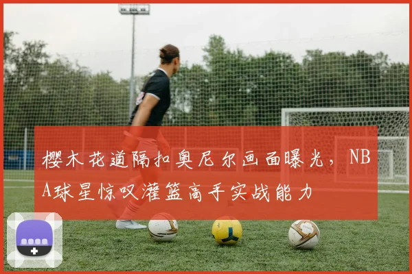 樱木花道隔扣奥尼尔画面曝光，NBA球星惊叹灌篮高手实战能力
