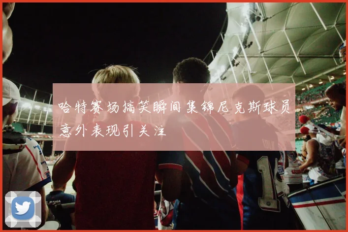哈特赛场搞笑瞬间集锦尼克斯球员意外表现引关注
