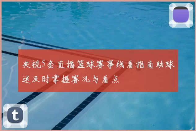 央视5套直播篮球赛事线看指南助球迷及时掌握赛况与看点
