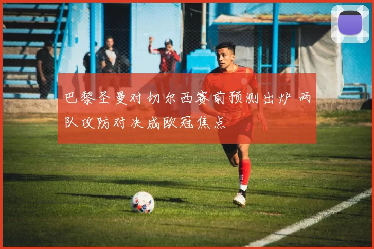 巴黎圣曼对切尔西赛前预测出炉 两队攻防对决成欧冠焦点