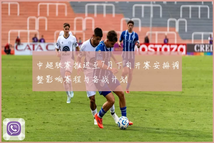 中超联赛推迟至7月下旬开赛安排调整影响赛程与备战计划