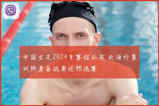 中国女足2024年赛程公布 赴海外集训热身备战奥运预选赛