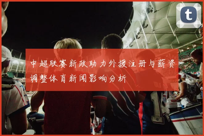 中超联赛新政助力外援注册与薪资调整体育新闻影响分析