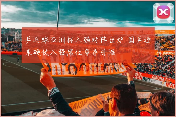 乒乓球亚洲杯八强对阵出炉 国乒迎来硬仗八强席位争夺升温