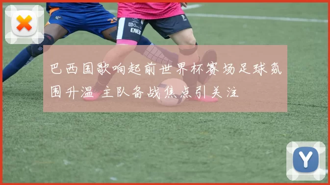 巴西国歌响起前世界杯赛场足球氛围升温 主队备战焦点引关注