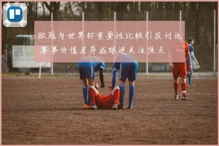 欧冠与世界杯重要性比较引发讨论 赛事价值差异成球迷关注焦点