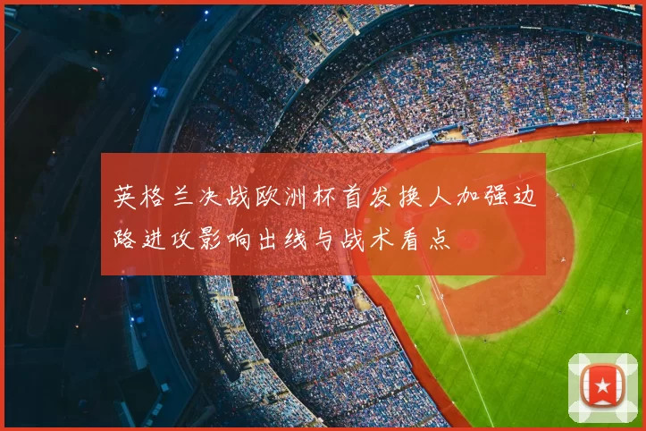 英格兰决战欧洲杯首发换人加强边路进攻影响出线与战术看点