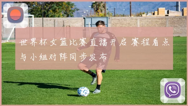 世界杯女篮比赛直播开启 赛程看点与小组对阵同步发布