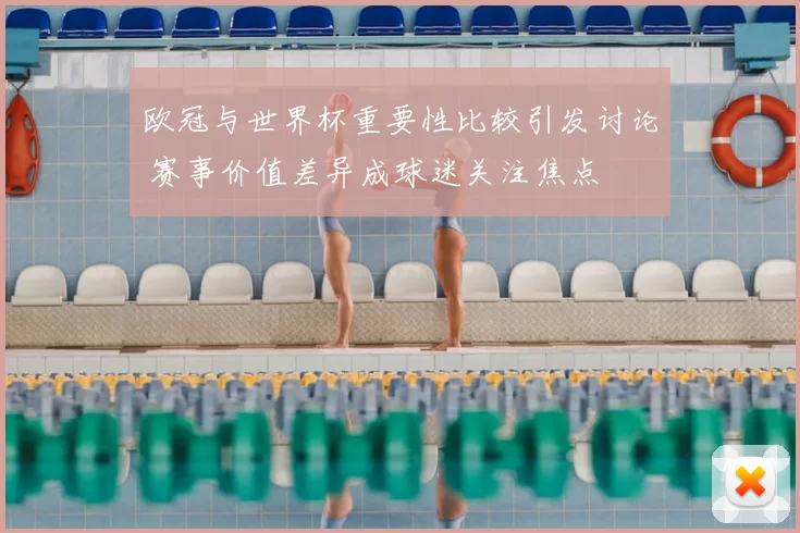 欧冠与世界杯重要性比较引发讨论 赛事价值差异成球迷关注焦点