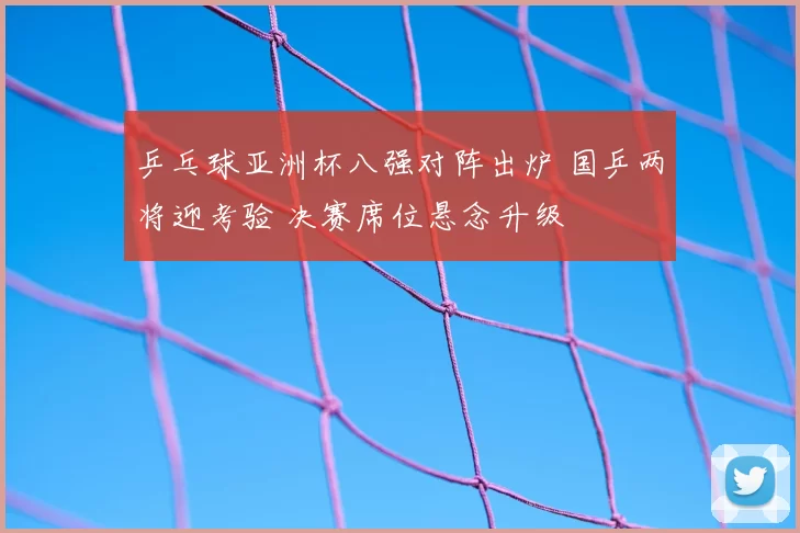 乒乓球亚洲杯八强对阵出炉 国乒两将迎考验 决赛席位悬念升级
