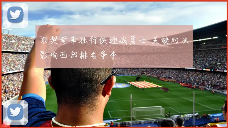 东契奇率独行侠迎战勇士 关键对决影响西部排名争夺