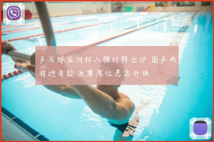 乒乓球亚洲杯八强对阵出炉 国乒两将迎考验 决赛席位悬念升级