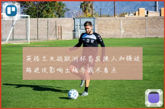 英格兰决战欧洲杯首发换人加强边路进攻影响出线与战术看点