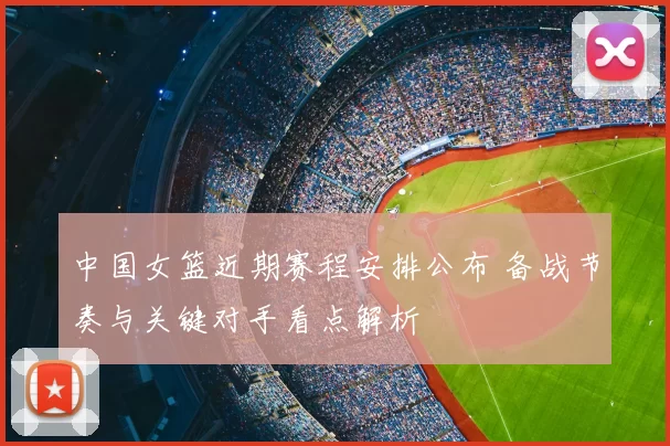 中国女篮近期赛程安排公布 备战节奏与关键对手看点解析